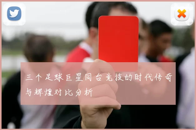 三个足球巨星同台竞技的时代传奇与辉煌对比分析