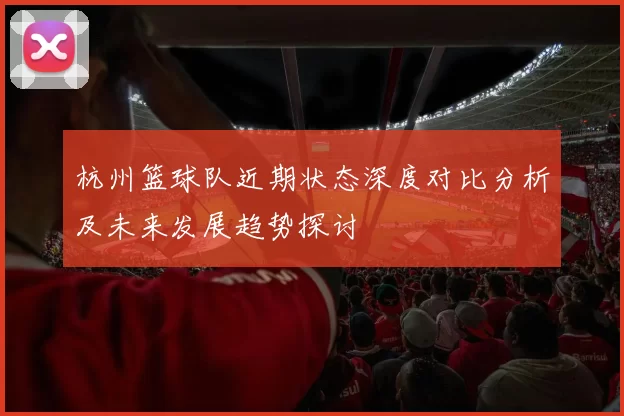 杭州篮球队近期状态深度对比分析及未来发展趋势探讨