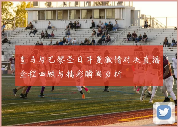 皇马与巴黎圣日耳曼激情对决直播全程回顾与精彩瞬间分析