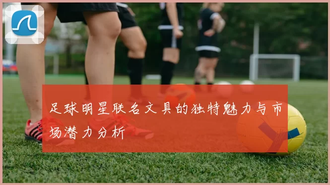 足球明星联名文具的独特魅力与市场潜力分析