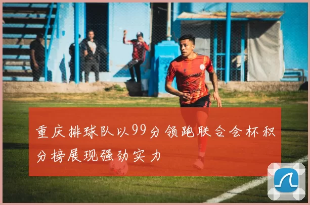 重庆排球队以99分领跑联合会杯积分榜展现强劲实力