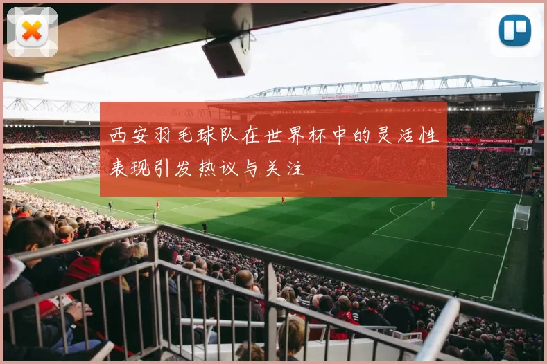 西安羽毛球队在世界杯中的灵活性表现引发热议与关注