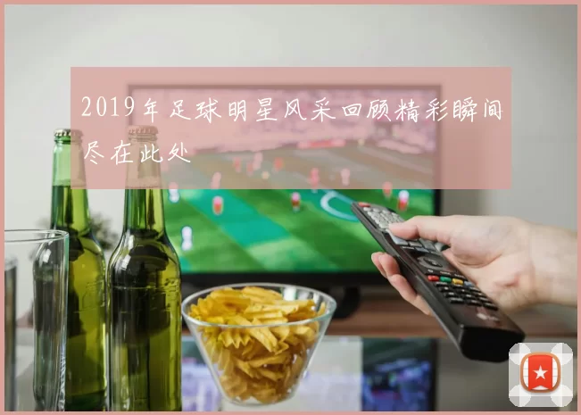 2019年足球明星风采回顾精彩瞬间尽在此处