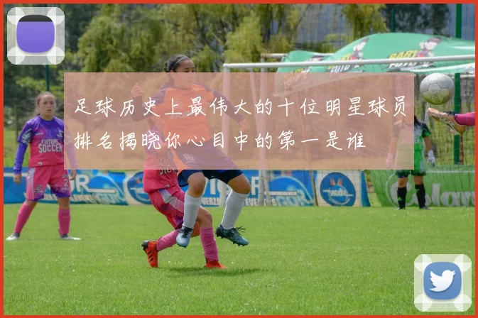 足球历史上最伟大的十位明星球员排名揭晓你心目中的第一是谁