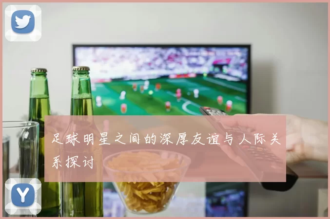足球明星之间的深厚友谊与人际关系探讨