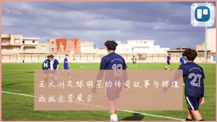 五大洲足球明星的传奇故事与辉煌成就全景展示
