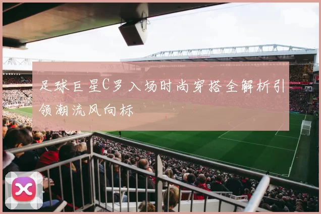 足球巨星C罗入场时尚穿搭全解析引领潮流风向标