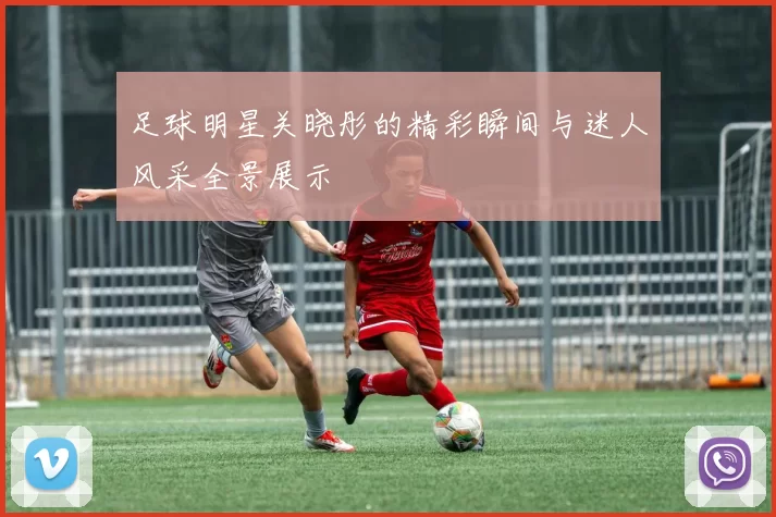 足球明星关晓彤的精彩瞬间与迷人风采全景展示