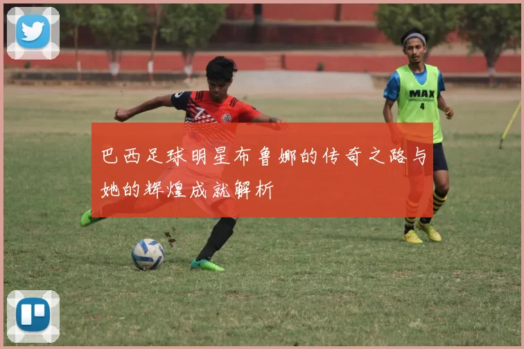 巴西足球明星布鲁娜的传奇之路与她的辉煌成就解析