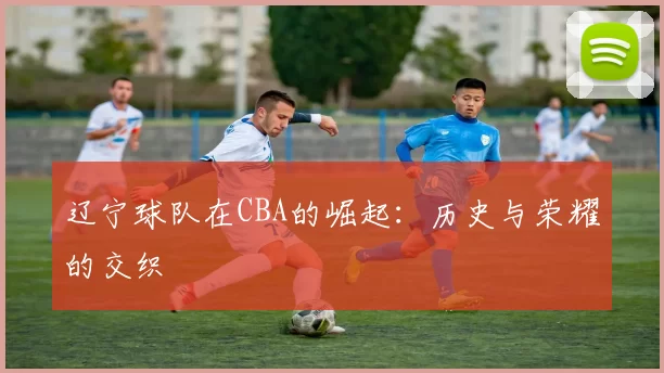 辽宁球队在CBA的崛起：历史与荣耀的交织