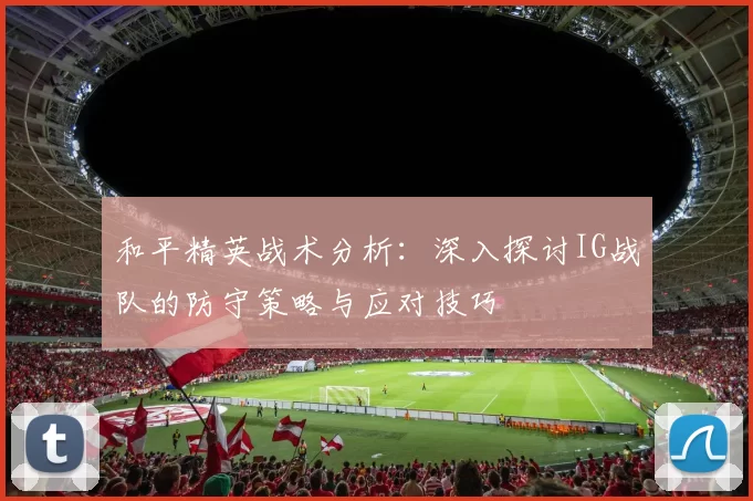 和平精英战术分析：深入探讨IG战队的防守策略与应对技巧