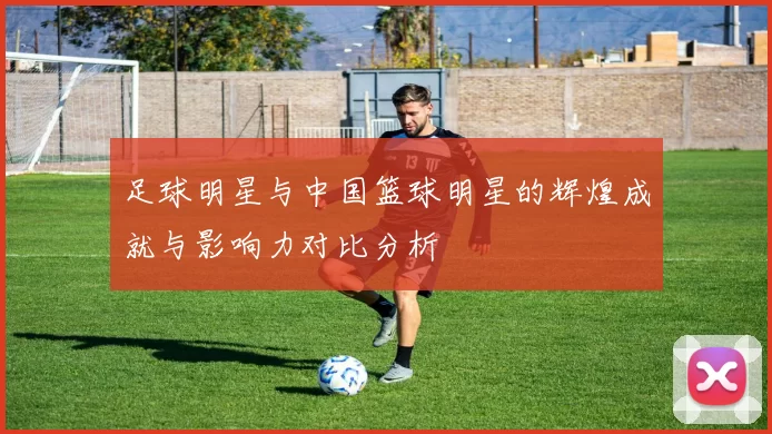 足球明星与中国篮球明星的辉煌成就与影响力对比分析