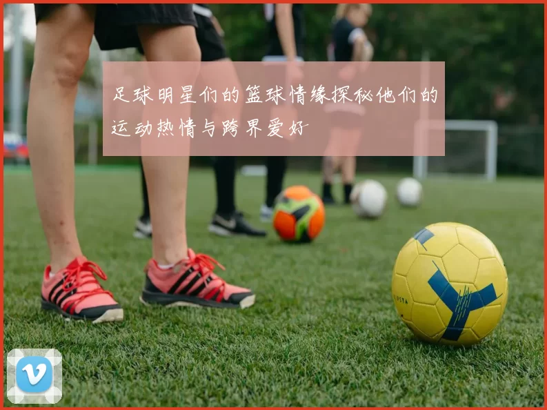 足球明星们的篮球情缘探秘他们的运动热情与跨界爱好