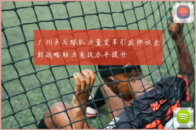 广州乒乓球队力量变革引发热议全新战略助力竞技水平提升
