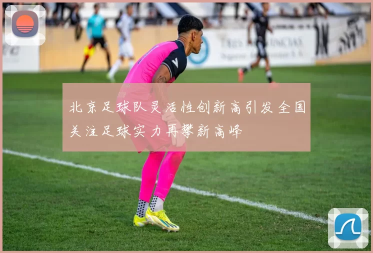 北京足球队灵活性创新高引发全国关注足球实力再攀新高峰