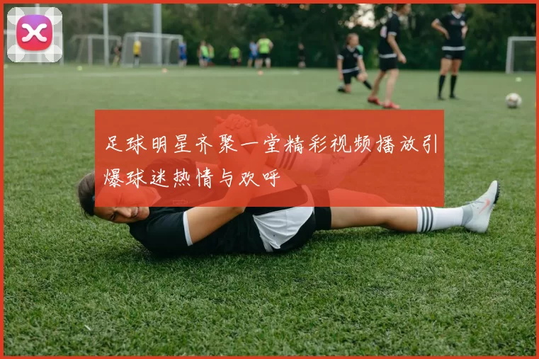 足球明星齐聚一堂精彩视频播放引爆球迷热情与欢呼