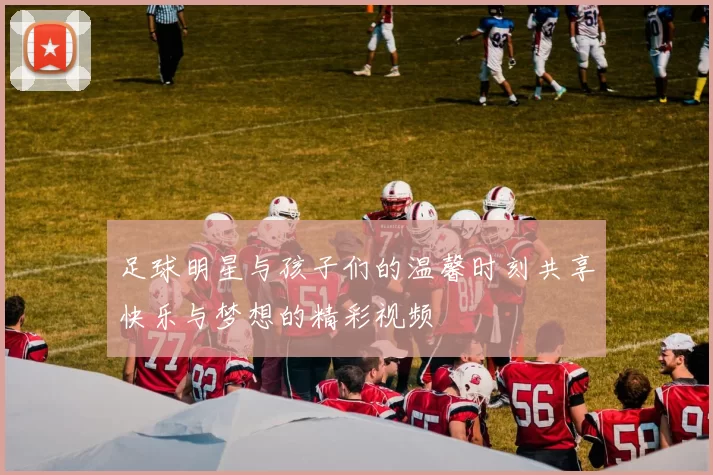 足球明星与孩子们的温馨时刻共享快乐与梦想的精彩视频