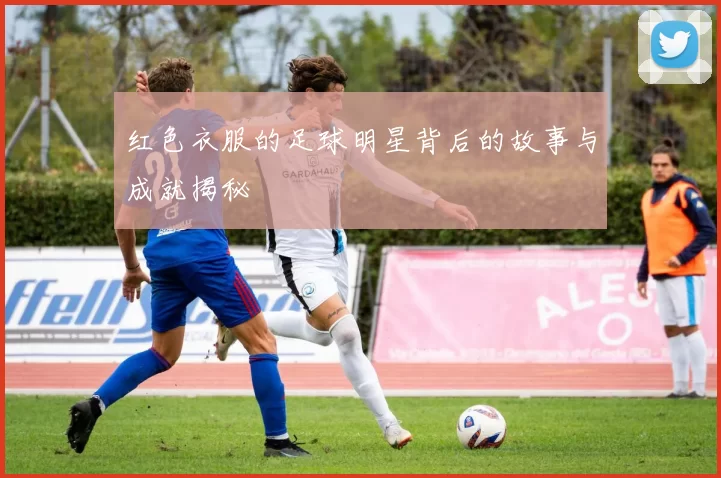 红色衣服的足球明星背后的故事与成就揭秘