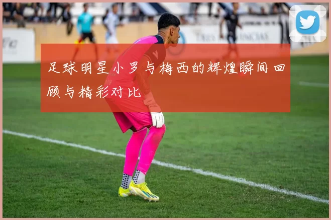 足球明星小罗与梅西的辉煌瞬间回顾与精彩对比