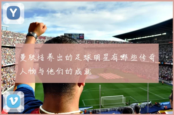 曼联培养出的足球明星有哪些传奇人物与他们的成就