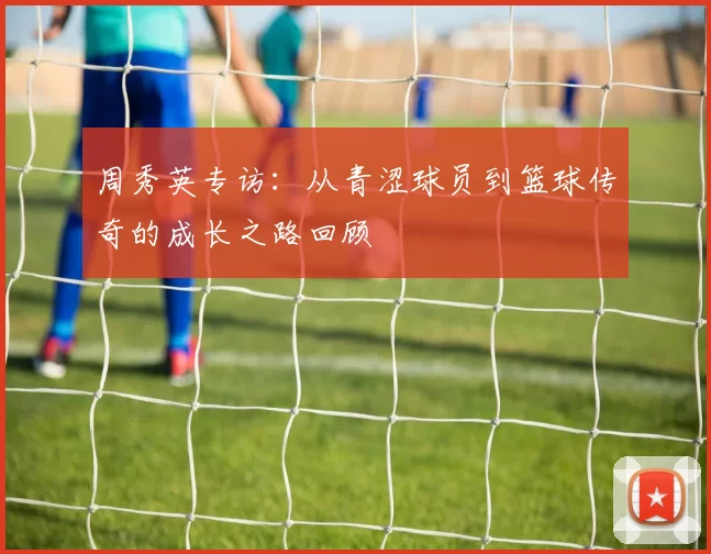 周秀英专访：从青涩球员到篮球传奇的成长之路回顾