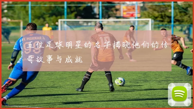 五位足球明星的名字揭晓他们的传奇故事与成就