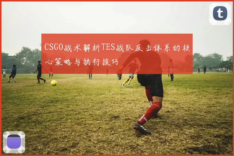 CSGO战术解析TES战队反击体系的核心策略与执行技巧