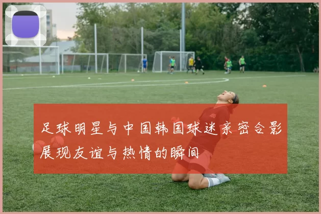 足球明星与中国韩国球迷亲密合影展现友谊与热情的瞬间
