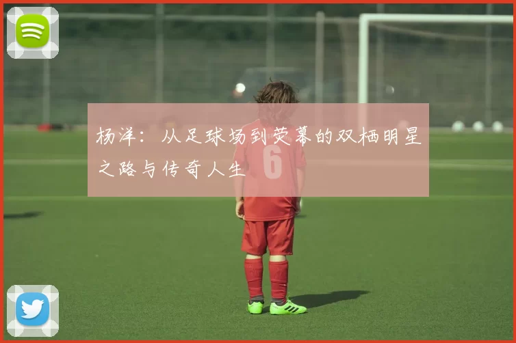 杨洋：从足球场到荧幕的双栖明星之路与传奇人生
