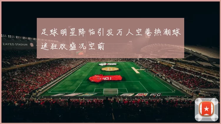 足球明星降临引发万人空巷热潮球迷狂欢盛况空前