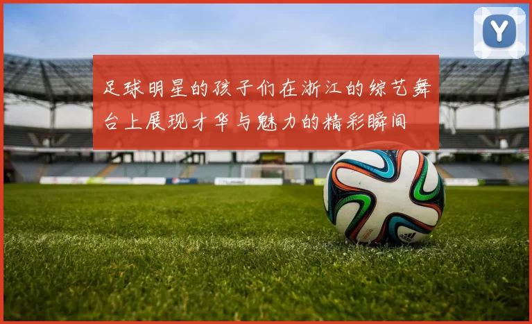 足球明星的孩子们在浙江的综艺舞台上展现才华与魅力的精彩瞬间