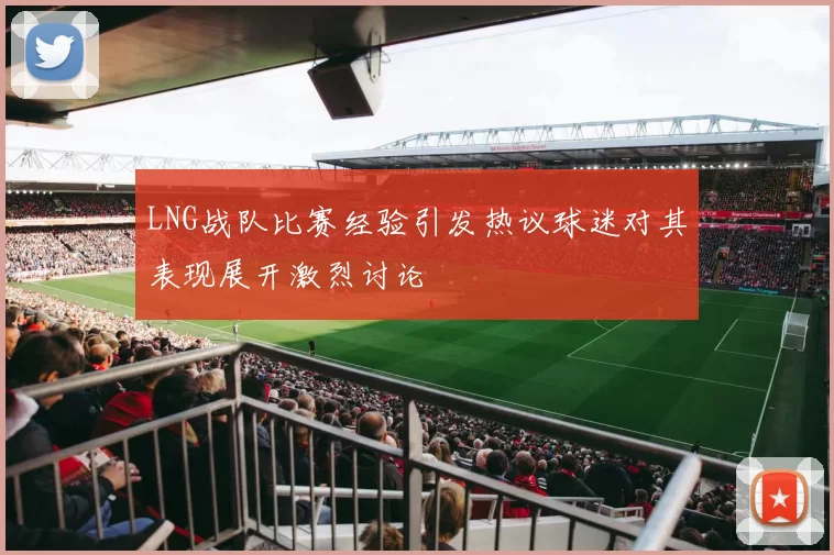 LNG战队比赛经验引发热议球迷对其表现展开激烈讨论