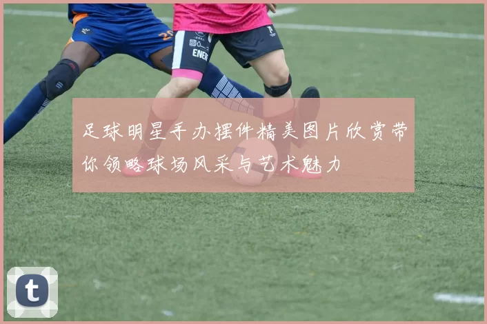 足球明星手办摆件精美图片欣赏带你领略球场风采与艺术魅力