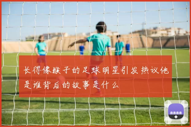长得像猴子的足球明星引发热议他是谁背后的故事是什么