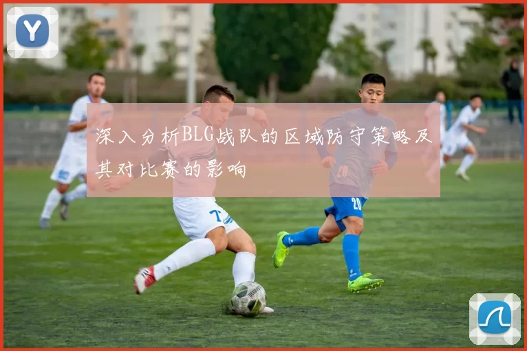 深入分析BLG战队的区域防守策略及其对比赛的影响
