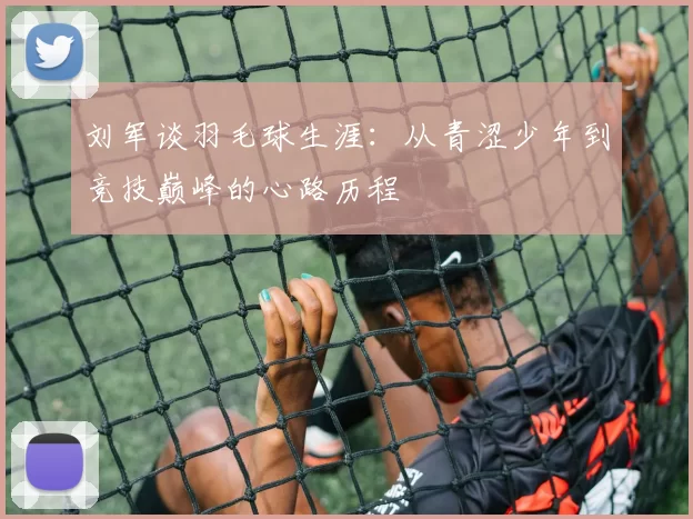 刘军谈羽毛球生涯：从青涩少年到竞技巅峰的心路历程