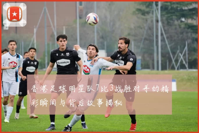 香港足球明星队7比3战胜对手的精彩瞬间与背后故事揭秘