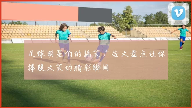 足球明星们的搞笑广告大盘点让你捧腹大笑的精彩瞬间