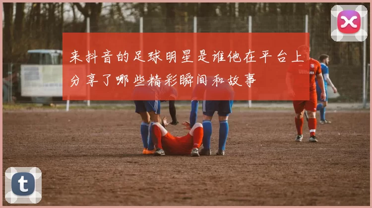 来抖音的足球明星是谁他在平台上分享了哪些精彩瞬间和故事