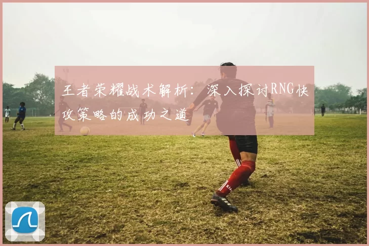 王者荣耀战术解析：深入探讨RNG快攻策略的成功之道