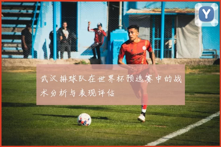 武汉排球队在世界杯预选赛中的战术分析与表现评估